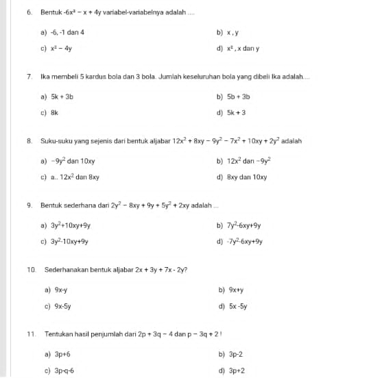Bentuk -6x^2-x+4y variabel-variabelnya adalah
a) -6, -1 dan 4 b) x , y
c) x^2-4y d) x^2 , x dan y
7. Ika membeli 5 kardus bola dan 3 bola. Jumlah keseluruhan bola yang dibeli Ika adalah....
b)
a) 5k+3b 5b+3b
c) 8k d) 5k+3
8. Suku-suku yang sejenis dari bentuk aljabar 12x^2+8xy-9y^2-7x^2+10xy+2y^2 adalah
a) -9y^2 dan 10xy b) 12x^2 dan -9y^2
c) a..12x^2d an 8 xy d) 8xy dan 10xy
9. Bentuk sederhana dari 2y^2-8xy+9y+5y^2+2xy adalah ...
a) 3y^2+10xy+9y b) 7y^2-6xy+9y
c) 3y^2-10xy+9y d) -7y^2-6xy+9y
10. Sederhanakan bentuk aljabar 2x+3y+7x-2y
a) 9x-y b) 9x+y
c) 9x-5y d) 5x-5y
11. Tentukan hasil penjumlah dan 2p+3q-4 dan p-3q+21
b)
a) 3p+6 3p-2
c) 3p-q-6 d) 3p+2