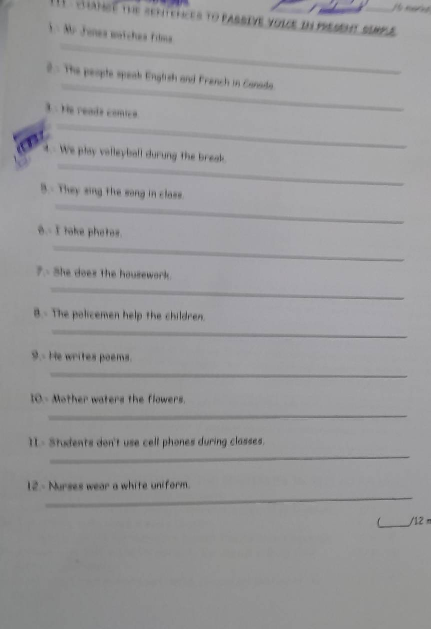 Ho merive 
T chance the sentences to passive voice in present sempe 
_ 
1- Mr Jones watches Films 
_ 
2- The people speak English and French in Canada. 
_ 
3- He reads comics. 
_ 
. We play volleyball durung the break. 
_ 
3.- They sing the song in class. 
8.- I toke photos. 
_ 
7.- She does the housework. 
_ 
8.- The policemen help the children. 
_ 
9.- He writes poems. 
_ 
10.- Mother waters the flowers. 
_ 
_ 
11- Students don't use cell phones during classes. 
_ 
12.- Nurses wear a white uniform. 
_/12 n