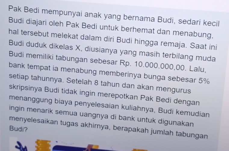 Pak Bedi mempunyai anak yang bernama Budi, sedari kecil 
Budi diajari oleh Pak Bedi untuk berhemat dan menabung, 
hal tersebut melekat dalam diri Budi hingga remaja. Saat ini 
Budi duduk dikelas X, diusianya yang masih terbilang muda 
Budi memiliki tabungan sebesar Rp. 10.000.000,00. Lalu, 
bank tempat ia menabung memberinya bunga sebesar 5%
setiap tahunnya. Setelah 8 tahun dan akan mengurus 
skripsinya Budi tidak ingin merepotkan Pak Bedi dengan 
menanggung biaya penyelesaian kuliahnya, Budi kemudian 
ingin menarik semua uangnya di bank untuk digunakan 
menyelesaikan tugas akhirnya, berapakah jumlah tabungan 
Budi?