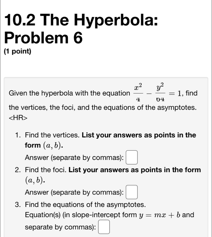 10.2 The Hyperbola: 
Problem 6 
(1 point) 
Given the hyperbola with the equation  x^2/4 - y^2/04 =1 , find 
the vertices, the foci, and the equations of the asymptotes.
∠ HR>
1. Find the vertices. List your answers as points in the 
form (a,b). 
Answer (separate by commas): □ 
2. Find the foci. List your answers as points in the form
(a,b). 
Answer (separate by commas): 
3. Find the equations of the asymptotes. 
Equation(s) (in slope-intercept form y=mx+b and 
separate by commas):