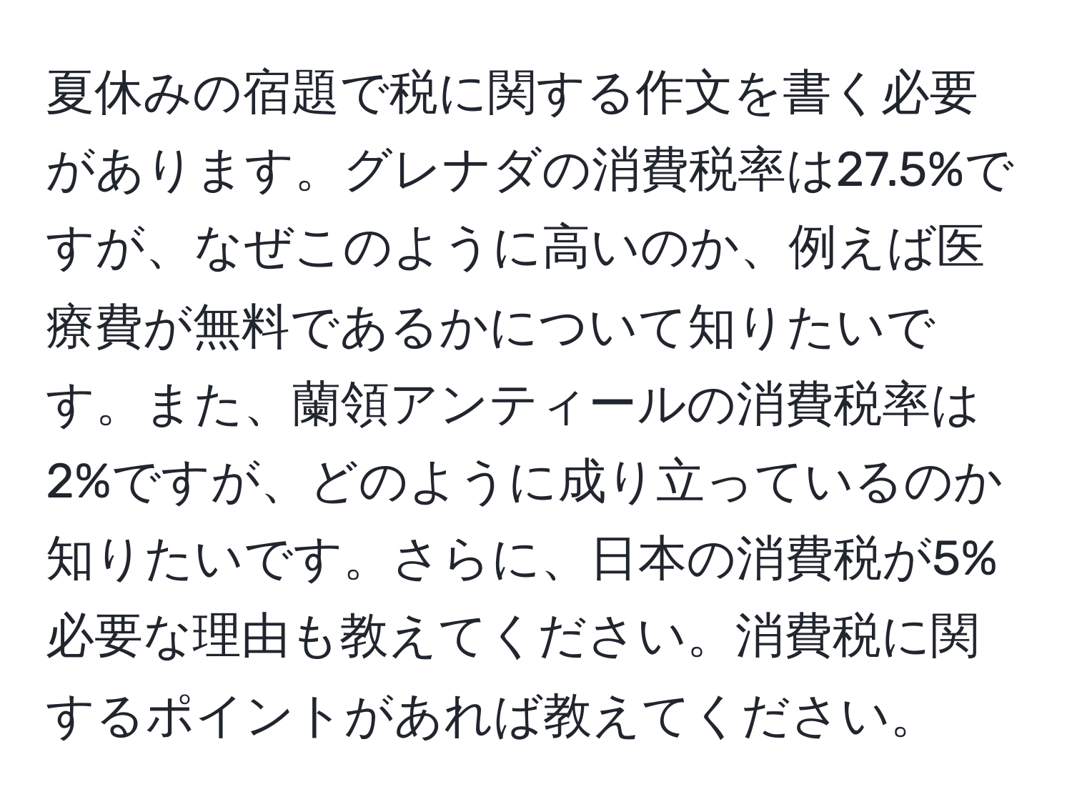 夏休みの宿題で税に関する作文を書く必要があります。グレナダの消費税率は27.5%ですが、なぜこのように高いのか、例えば医療費が無料であるかについて知りたいです。また、蘭領アンティールの消費税率は2%ですが、どのように成り立っているのか知りたいです。さらに、日本の消費税が5%必要な理由も教えてください。消費税に関するポイントがあれば教えてください。