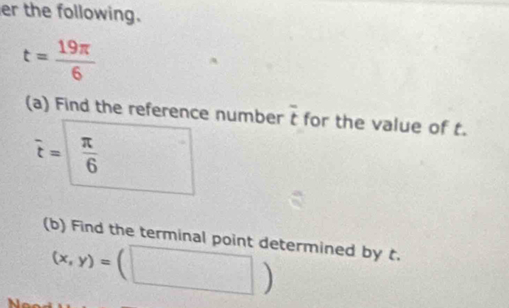 er the following.
t= 19π /6 
(a) Find the reference number overline t for the value of t.
vector t=□  π /6 
(b) Find the terminal point determined by t.
(x,y)=(□ )