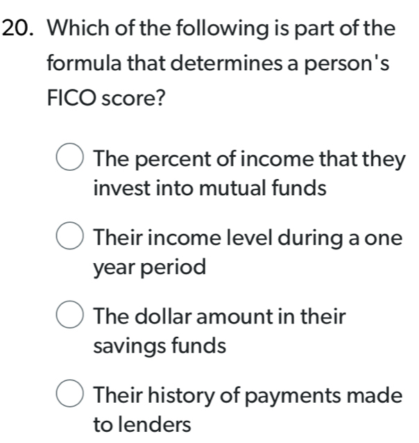 Which of the following is part of the
formula that determines a person's
FICO score?
The percent of income that they
invest into mutual funds
Their income level during a one
year period
The dollar amount in their
savings funds
Their history of payments made
to lenders