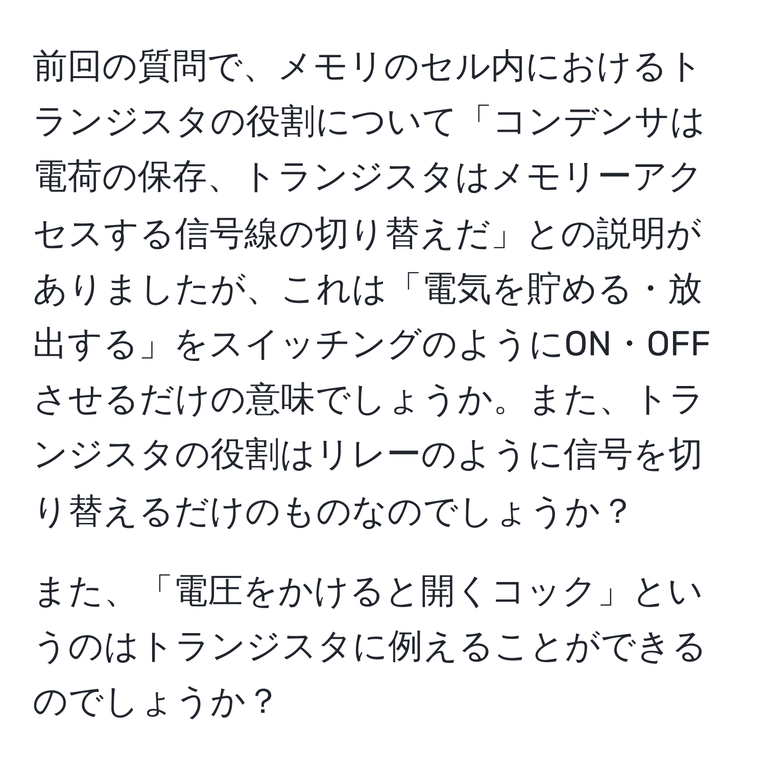 前回の質問で、メモリのセル内におけるトランジスタの役割について「コンデンサは電荷の保存、トランジスタはメモリーアクセスする信号線の切り替えだ」との説明がありましたが、これは「電気を貯める・放出する」をスイッチングのようにON・OFFさせるだけの意味でしょうか。また、トランジスタの役割はリレーのように信号を切り替えるだけのものなのでしょうか？

また、「電圧をかけると開くコック」というのはトランジスタに例えることができるのでしょうか？