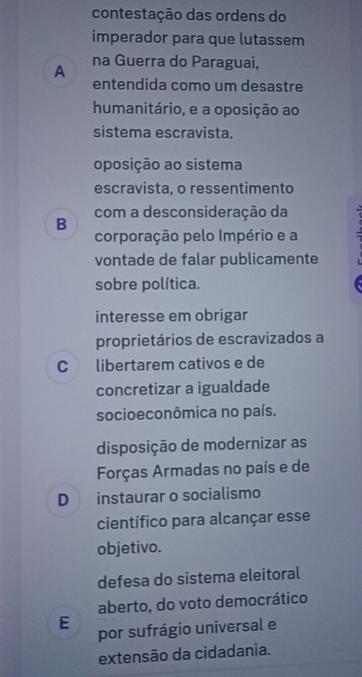 contestação das ordens do
imperador para que lutassem
A na Guerra do Paraguai,
entendida como um desastre
humanitário, e a oposição ao
sistema escravista.
oposição ao sistema
escravista, o ressentimento
B com a desconsideração da
corporação pelo Império e a 
vontade de falar publicamente
sobre política.
interesse em obrigar
proprietários de escravizados a
C libertarem cativos e de
concretizar a igualdade
socioeconômica no país.
disposição de modernizar as
Forças Armadas no país e de
D instaurar o socialismo
científico para alcançar esse
objetivo.
defesa do sistema eleitoral
aberto, do voto democrático
E
por sufrágio universal e
extensão da cidadania.