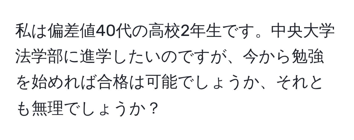 私は偏差値40代の高校2年生です。中央大学法学部に進学したいのですが、今から勉強を始めれば合格は可能でしょうか、それとも無理でしょうか？