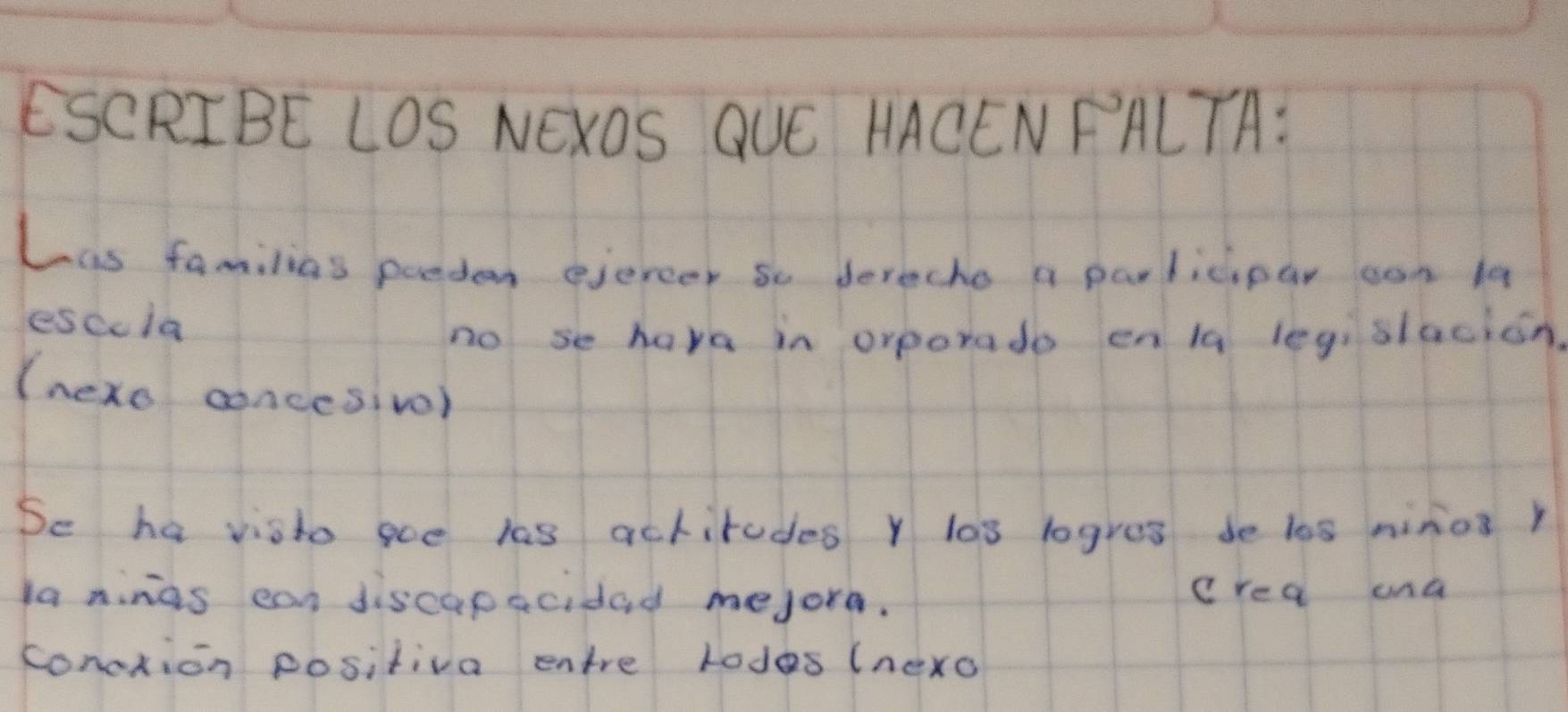 ESCRIBE LOS NEXOS QUE HACENFALTA: 
Lis familias porden ejercer so derecho a parlicipar oon 1a 
esccla 
no se have in orporado en lq legislacion. 
(nexo concesivol 
Se ha visto goe las actirudes Y los logres de los ninos r 
la ninas can discapacidad mejore. crea und 
conoxion positiva entre lodes (nexo