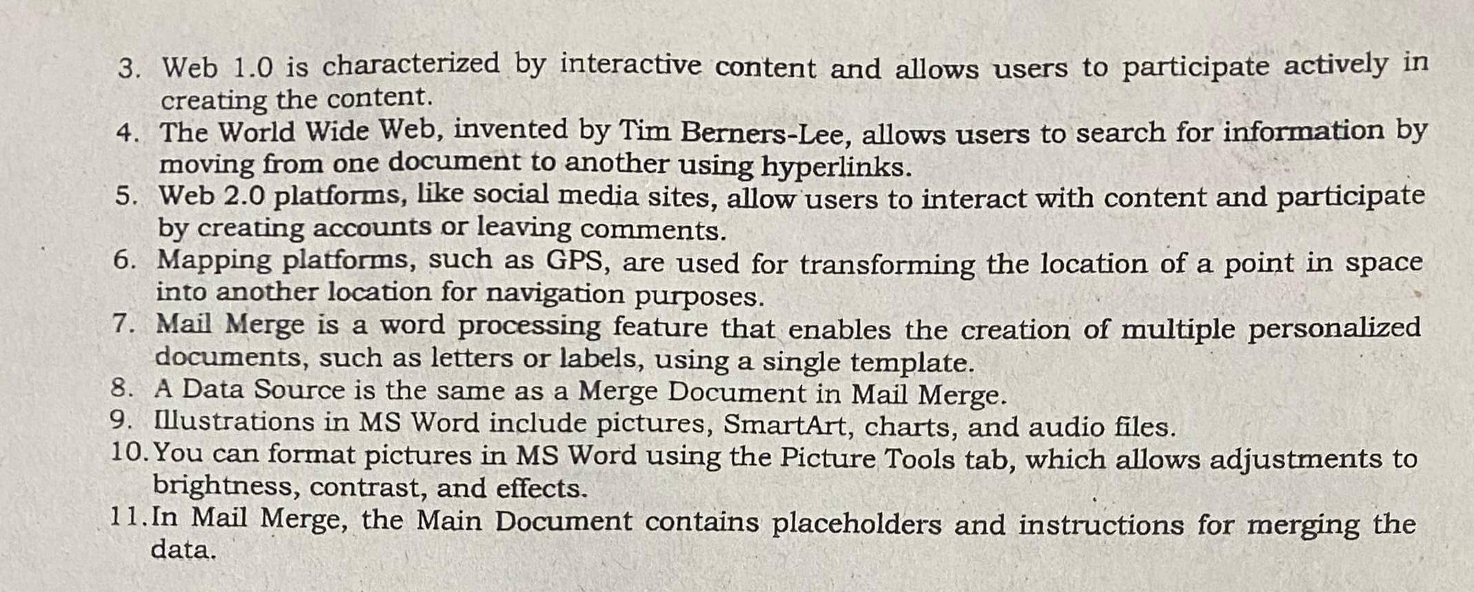 Web 1.0 is characterized by interactive content and allows users to participate actively in 
creating the content. 
4. The World Wide Web, invented by Tim Berners-Lee, allows users to search for information by 
moving from one document to another using hyperlinks. 
5. Web 2.0 platforms, like social media sites, allow users to interact with content and participate 
by creating accounts or leaving comments. 
6. Mapping platforms, such as GPS, are used for transforming the location of a point in space 
into another location for navigation purposes. 
7. Mail Merge is a word processing feature that enables the creation of multiple personalized 
documents, such as letters or labels, using a single template. 
8. A Data Source is the same as a Merge Document in Mail Merge. 
9. Illustrations in MS Word include pictures, SmartArt, charts, and audio files. 
10. You can format pictures in MS Word using the Picture Tools tab, which allows adjustments to 
brightness, contrast, and effects. 
11.In Mail Merge, the Main Document contains placeholders and instructions for merging the 
data.