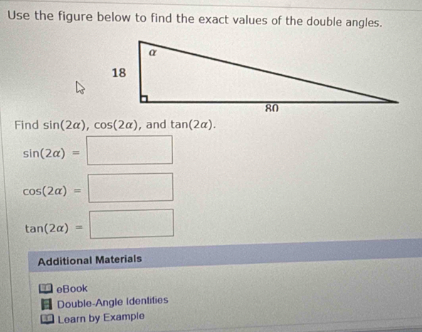 Use the figure below to find the exact values of the double angles. 
Find sin (2alpha ), cos (2alpha ) , and tan (2alpha ).
sin (2alpha )=□
cos (2alpha )=□
tan (2alpha )=□
Additional Materials 
eBook 
Double-Angle Identities 
Learn by Example