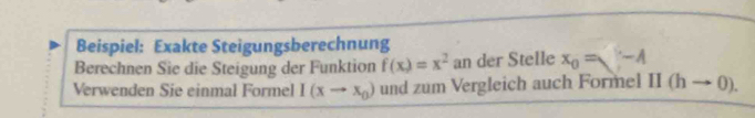 Beispiel: Exakte Steigungsberechnung 
Berechnen Sie die Steigung der Funktion f(x)=x^2 an der Stelle x_0=V-A
Verwenden Sie einmal Formel I(xto x_0) und zum Vergleich auch Formel II(hto 0).