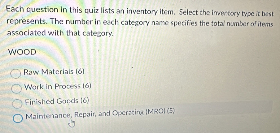 Each question in this quiz lists an inventory item. Select the inventory type it best 
represents. The number in each category name specifies the total number of items 
associated with that category. 
WOOD 
Raw Materials (6) 
Work in Process (6) 
Finished Goods (6) 
Maintenance, Repair, and Operating (MRO) (5)