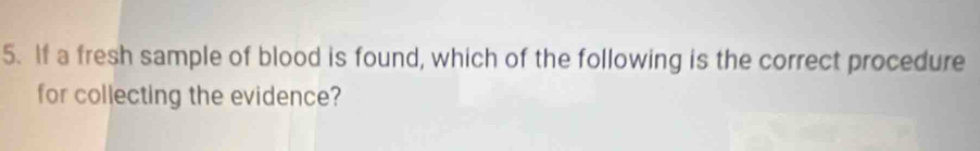 If a fresh sample of blood is found, which of the following is the correct procedure 
for collecting the evidence?