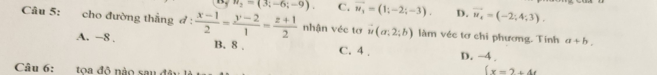 D, u_2=(3;-6;-9). C. overline u_3=(1;-2;-3). D. vector u_x=(-2;4;3). 
Câu 5: cho đường thẳng đ :  (x-1)/2 = (y-2)/1 = (z+1)/2  nhận véc tơ vector u(a;2;b) làm véc tơ chi phương. Tính a+b.
B. 8.
A. -8. D. −4.
C. 4 .
Câu 6: toa đô nào sau đôi
(x=2+4t