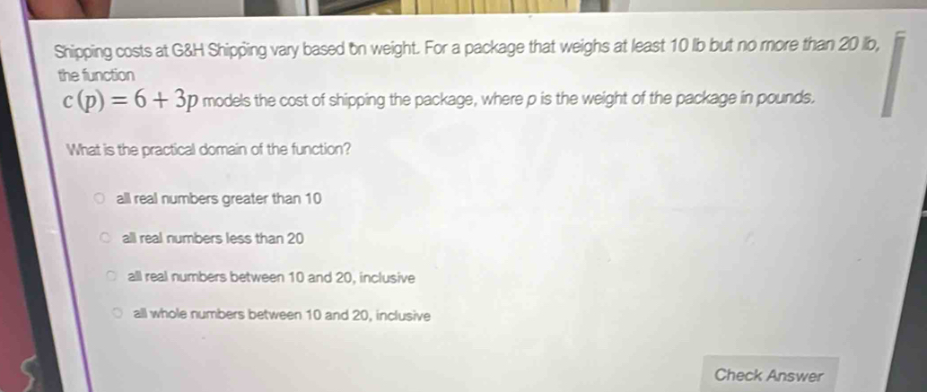 Shipping costs at G&H Shipping vary based on weight. For a package that weighs at least 10 lb but no more than 20 lb,
the function
c(p)=6+3p models the cost of shipping the package, where p is the weight of the package in pounds.
What is the practical domain of the function?
all real numbers greater than 10
all real numbers less than 20
all real numbers between 10 and 20, inclusive
all whole numbers between 10 and 20, inclusive
Check Answer