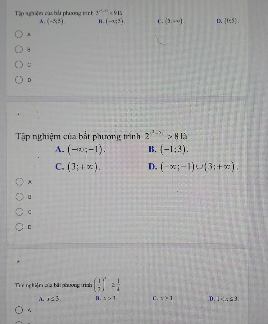 Tập nghiệm của bất phương trình 3^(x^2)-23<91a</tex>
A. (-5;5). B. (-∈fty ;5). C. (5;+∈fty ). D. (0;5).
A
B
C
D
Tập nghiệm của bất phương trình 2^(x^2)-2x>81a
A. (-∈fty ;-1). B. (-1;3).
C. (3;+∈fty ). D. (-∈fty ;-1)∪ (3;+∈fty ). 
A
B
C
D
*
Tìm nghiệm của bất phương trình ( 1/2 )^x-1≥  1/4 .
A. x≤ 3. B. x>3. C. x≥ 3. D. 1 .
A