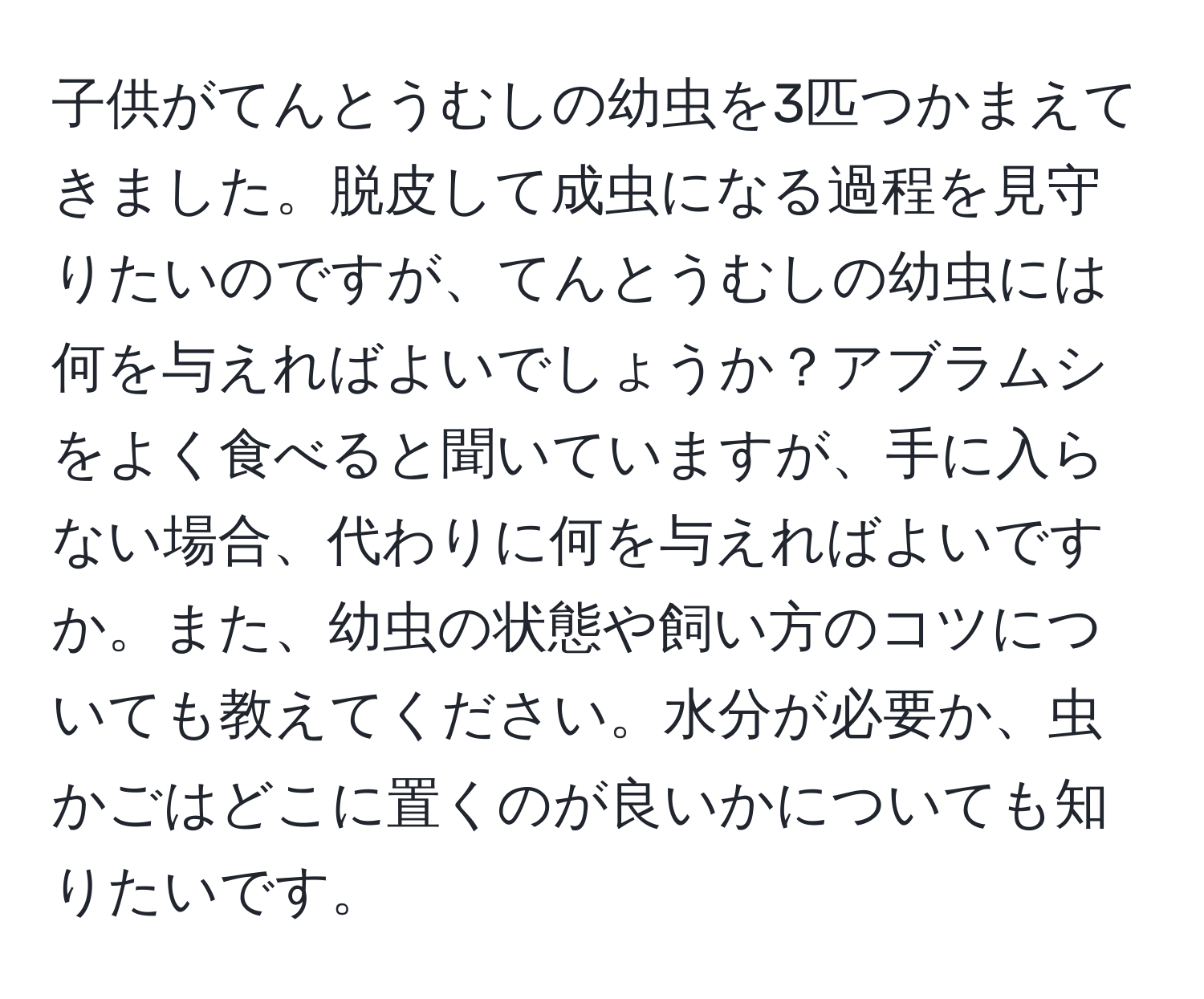 子供がてんとうむしの幼虫を3匹つかまえてきました。脱皮して成虫になる過程を見守りたいのですが、てんとうむしの幼虫には何を与えればよいでしょうか？アブラムシをよく食べると聞いていますが、手に入らない場合、代わりに何を与えればよいですか。また、幼虫の状態や飼い方のコツについても教えてください。水分が必要か、虫かごはどこに置くのが良いかについても知りたいです。