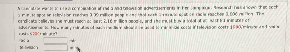 A candidate wants to use a combination of radio and television advertisements in her campaign. Research has shown that each
1-minute spot on television reaches 0.09 million people and that each 1-minute spot on radio reaches 0.006 million. The 
candidate believes she must reach at least 2.16 million people, and she must buy a total of at least 80 minutes of 
advertisements. How many minutes of each medium should be used to minimize costs if television costs $900/minute and radio 
costs $200/minute? 
radio □ min
television □ min