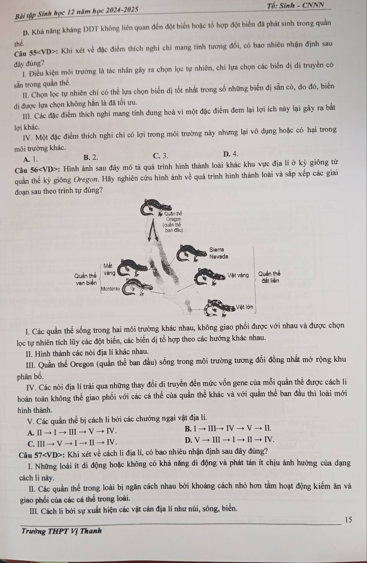 Tổ: Sinh - CNNN
Bài tập Sinh học 12 năm học 2024-2025
D. Khả năng kháng DDT không liên quan đến đột biến hoặc tổ hợp đột biến đã phát sinh trong quần
thể.
Câu 55 b>: Khi xét về đặc điểm thích nghi chi mang tính tương đối, có bao nhiêu nhận định sau
đây đúng?
I. Điều kiện môi trường là tác nhân gây ra chọn lọc tự nhiên, chỉ lựa chọn các biến dị di truyền có
sẵn trong quần thề.
II. Chọn lọc tự nhiên chỉ có thể lựa chọn biến dị tốt nhất trong số những biến dị sẵn có, do đó, biến
dị được lựa chọn không hẳn là đã tối ưu.
III. Các đặc điểm thích nghi mang tính dung hoà vì một đặc điểm đem lại lợi ích này lại gây ra bắất
lợi khác.
IV. Một đặc điểm thích nghi chi có lợi trong môi trường này nhưng lại vô dụng hoặc có hại trong
môi trường khác.
A. 1.
B. 2. C. 3. D. 4.
Câu 56 *: Hình ảnh sau đây mô tả quá trình hình thành loài khác khu vực địa lí ở kỳ giông từ
quần thể kỳ giông Oregon. Hãy nghiên cứu hình ảnh về quá trình hình thành loài và sắp xếp các giai
đoạn sau theo trình tự đúng?
I. Các quần thể sống trong hai môi trường khác nhau, không giao phối được với nhau và được chọn
lọc tự nhiên tích lũy các đột biến, các biến dị tổ hợp theo các hướng khác nhau.
II. Hình thành các nòi địa lí khác nhau.
III. Quần thể Oregon (quần thể ban đầu) sống trong môi trường tương đối đồng nhất mở rộng khu
phân bố.
IV. Các nòi địa lí trải qua những thay đổi di truyền đến mức vốn gene của mỗi quần thể được cách li
hoàn toàn không thể giao phối với các cá the của quần thể khác và với quần thể ban đầu thì loài mới
hình thành.
V. Các quần thể bị cách li bởi các chướng ngại vật địa lí.
A. IIto Ito IIIto Vto IV. B. Ito IIIto IVto Vto II.
D.
C. IIIto Vto Ito IIto IV. Vto IIIto Ito IIto IV.
Câu 57 : : Khi xét về cách li địa lí, có bao nhiêu nhận định sau đây đúng?
I. Những loài ít di động hoặc không có khả năng di động và phát tán ít chịu ảnh hưởng của dạng
cách li này.
II. Các quần thể trong loài bị ngăn cách nhau bởi khoảng cách nhỏ hơn tầm hoạt động kiếm ăn và
giao phối của các cá thể trong loài.
IIII. Cách li bởi sự xuất hiện các vật cản địa lí như núi, sông, biển.
15
Trường THPT Vị Thanh