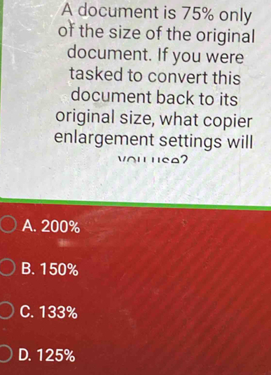 A document is 75% only
of the size of the original
document. If you were
tasked to convert this
document back to its
original size, what copier
enlargement settings will
A. 200%
B. 150%
C. 133%
D. 125%