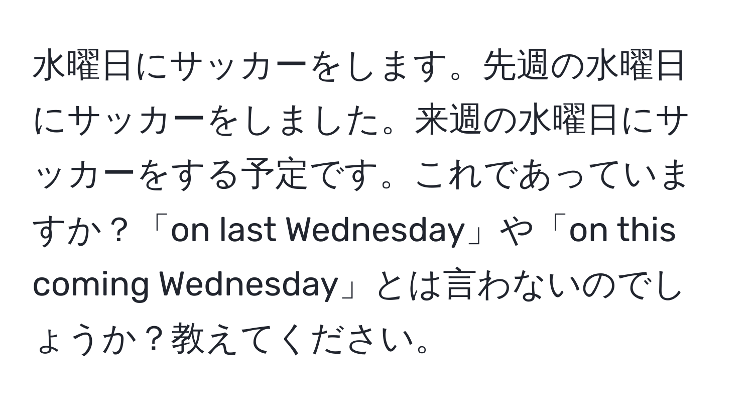 水曜日にサッカーをします。先週の水曜日にサッカーをしました。来週の水曜日にサッカーをする予定です。これであっていますか？「on last Wednesday」や「on this coming Wednesday」とは言わないのでしょうか？教えてください。