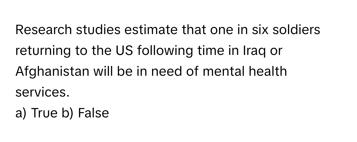 Research studies estimate that one in six soldiers returning to the US following time in Iraq or Afghanistan will be in need of mental health services.

a) True b) False