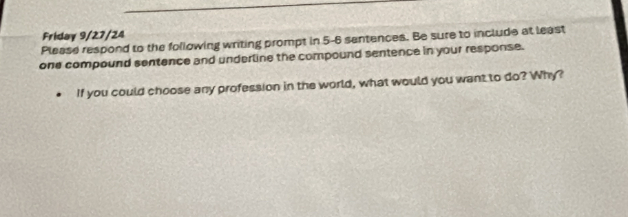 Friday 9/27/24 
Please respond to the following writing prompt in 5-6 sentences. Be sure to include at least 
one compound sentence and underline the compound sentence in your response. 
If you could choose any profession in the world, what would you want to do? Why?