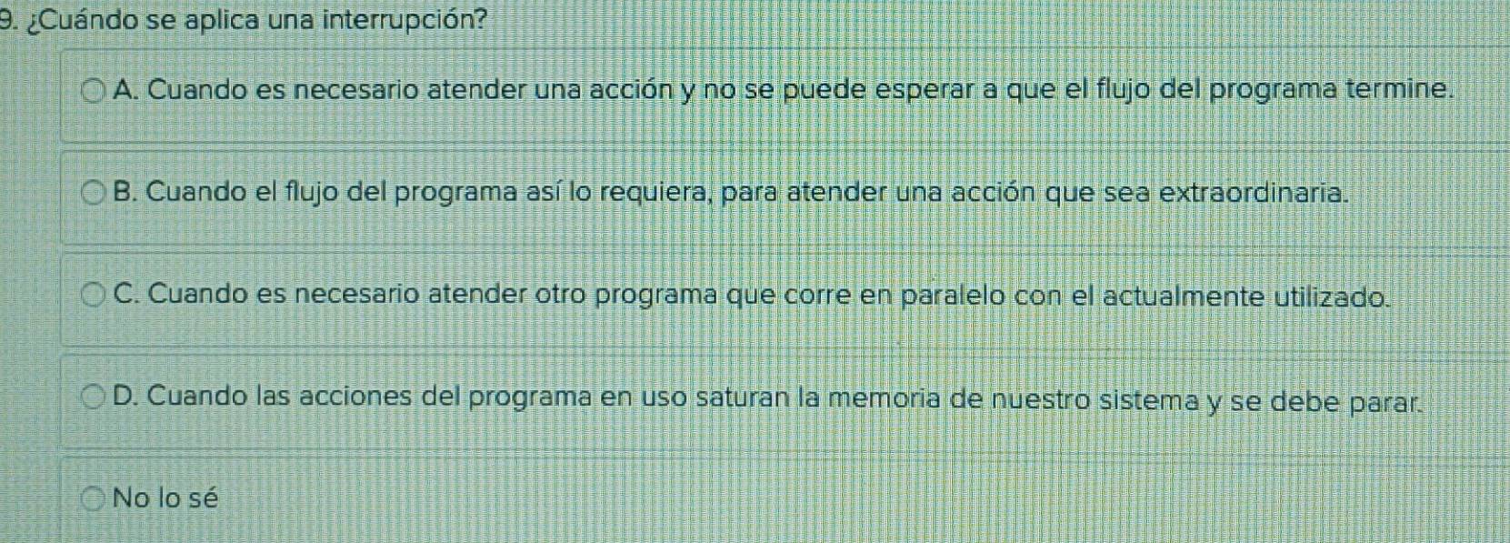 ¿Cuándo se aplica una interrupción?
A. Cuando es necesario atender una acción y no se puede esperar a que el flujo del programa termine.
B. Cuando el flujo del programa así lo requiera, para atender una acción que sea extraordinaria.
C. Cuando es necesario atender otro programa que corre en paralelo con el actualmente utilizado.
D. Cuando las acciones del programa en uso saturan la memoria de nuestro sistema y se debe parar.
No lo sé