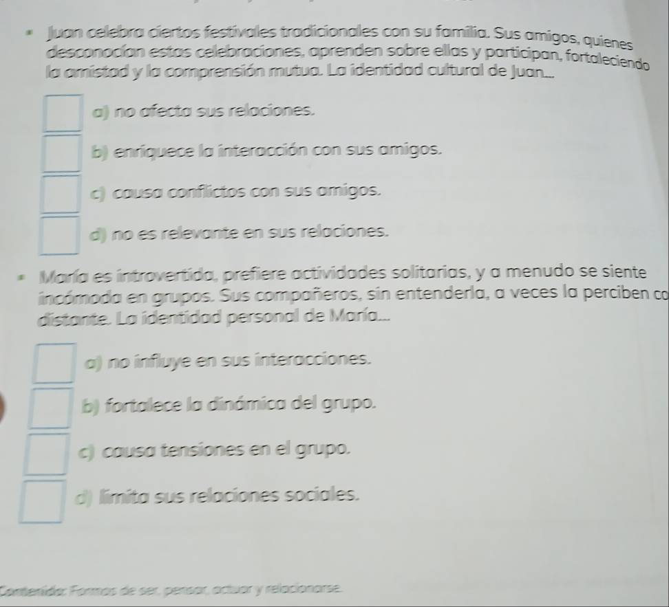 Juan celebra ciertos festivales tradicionales con su familia. Sus amigos, quienes
desconocían estas celebraciones, aprenden sobre ellas y participan, fortaleciendo
la amistad y la comprensión mutua. La identidad cultural de Juan..
a) no afecta sus relaciones.
b) enriquece la interacción con sus amigos.
c) causa conflictos con sus amigos.
d) no es relevante en sus relaciones.
María es introvertida, prefiere actividades solitarias, y a menudo se siente
incómoda en grupos. Sus compañeros, sin entenderla, a veces la perciben co
distante. La identidad personal de María...
a) no influye en sus interacciones.
b) fortalece la dinámica del grupo.
c) causa tensiones en el grupo.
d) limita sus relaciones sociales.
Contenida: Formás de ser, pensar, actuor y relacionarse.