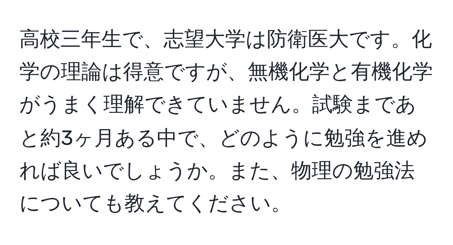 高校三年生で、志望大学は防衛医大です。化学の理論は得意ですが、無機化学と有機化学がうまく理解できていません。試験まであと約3ヶ月ある中で、どのように勉強を進めれば良いでしょうか。また、物理の勉強法についても教えてください。