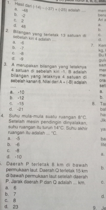 Hasil dari (-14)-(-37)+(-25) adalah .... men
a. -48
b. -2 ben
c. 2
Ari a
d. 48
a.
b.
2. Bilangan yang terletak 13 satuan di C.
sebelah kiri 4 adalah ....
d.
a. -6
b. -7 7. Ken
kg, l
C. -8
BuF
d. -9 gul
3. A merupakan bilangan yang letaknya san
4 satuan di sebelah kiri -1. B adalah mer
bilangan yang letaknya 4 satuan di me
_sebelah kanan 6. Nilai dari A+(-B) adalah set ora
a. -10
a.
b. -12 b.
c. -15 8. Ta
d. -21 bal
ha
4. Suhu mula-mula suatu ruangan 8°C. Jik
Setelah mesin pendingin dinyalakan,
suhu ruangan itu turun 14°C. Suhu akhir ya
ruangan itu adalah ... ^circ C.
a. -5 ba
b⩽ -6 lite
C. -8
d. -10
a.
. Daerah P terletak 8 km di bawah b.
permukaan laut. Daerah Q terletak 15 km
di bawah permukaan laut setelah daerah
P. Jarak daerah P dan Q adalah ... km. C.
a. 6
b. 7
d.
c. 8
d. 23 9. Je