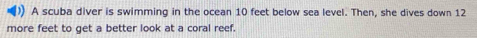 ()) A scuba diver is swimming in the ocean 10 feet below sea level. Then, she dives down 12
more feet to get a better look at a coral reef.