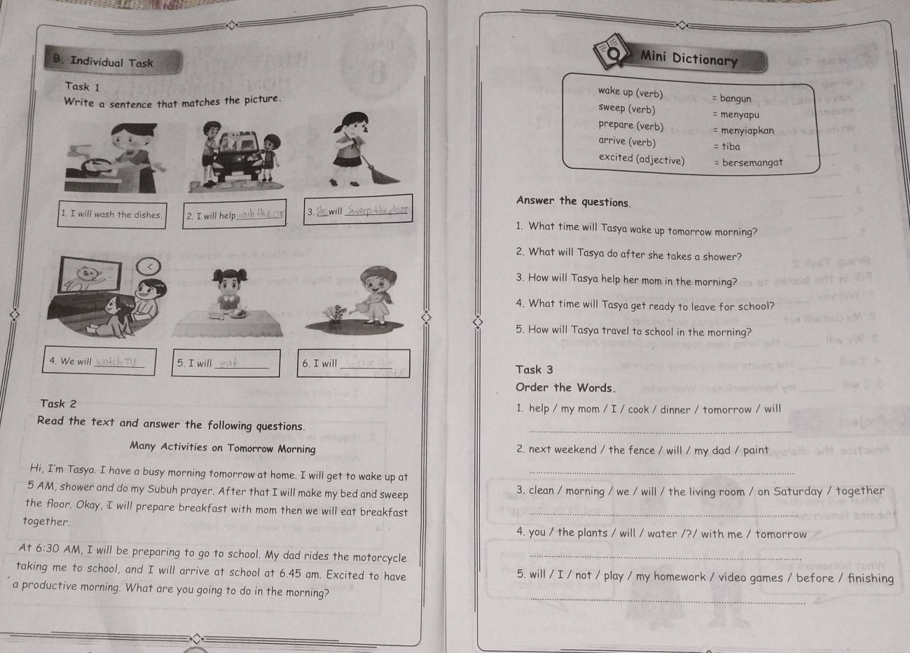 Individual Task 
Mini Dictionary 
wake up (verb) = bangun 
Task 1 sweep (verb) 
Write a sentence that matches the picture. 
= menyapu 
prepare (verb) = menyiapkan 
arrive (verb) = tiba 
excited (adjective) = bersemangat 
Answer the questions. 
3. will 
1. I will wash the dishes. 2. I will help_ __1. What time will Tasya wake up tomorrow morning? 
2. What will Tasya do after she takes a shower? 
3. How will Tasya help her mom in the morning? 
4. What time will Tasya get ready to leave for school? 
◇ 
5. How will Tasya travel to school in the morning? 
4. We will _5. I will_ 6. I will _Task 3 
Order the Words. 
Task 2 1. help / my mom / I / cook / dinner / tomorrow / will 
Read the text and answer the following questions. 
_ 
Many Activities on Tomorrow Morning 2. next weekend / the fence / will / my dad / paint 
Hi, I'm Tasya. I have a busy morning tomorrow at home. I will get to wake up at_ 
5 AM, shower and do my Subuh prayer. After that I will make my bed and sweep 3. clean / morning / we / will / the living room / on Saturday / together 
the floor. Okay, I will prepare breakfast with mom then we will eat breakfast_ 
together. 4. you / the plants / will / water /?/ with me / tomorrow 
At 6:30 AM, I will be preparing to go to school. My dad rides the motorcycle_ 
taking me to school, and I will arrive at school at 6.45 am. Excited to have 5. will / I / not / play / my homework / video games / before / finishing 
a productive morning. What are you going to do in the morning? 
_