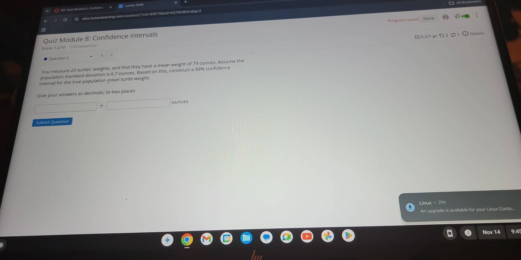 》 DO: Quiz Module 8: Confidenc Lumen ÖHM 
All Bookmar 
ohm.lumenlearning.com/assess2/?cid=85879&aid=6370648#/skip/2 
Quiz Module 8: Confidence Intervals Progress saved Done 
: 
8 
0.2/1 pt つ 2 S 1 Details 
Score: 1.2/10 1/10 answered 
Question 2 
You measure 23 turtles' weights, and find they have a mean weight of 79 ounces. Assume the 
population standard deviation is 6.7 ounces. Based on this, construct a 99% confidence 
interval for the true population mean turtle weight. 
Give your answers as decimals, to two places
□ +□ ounces
Submit Question 
Linux · 21m 
An upgrade is available for your Linux Conta... 
Nov 14 9:45