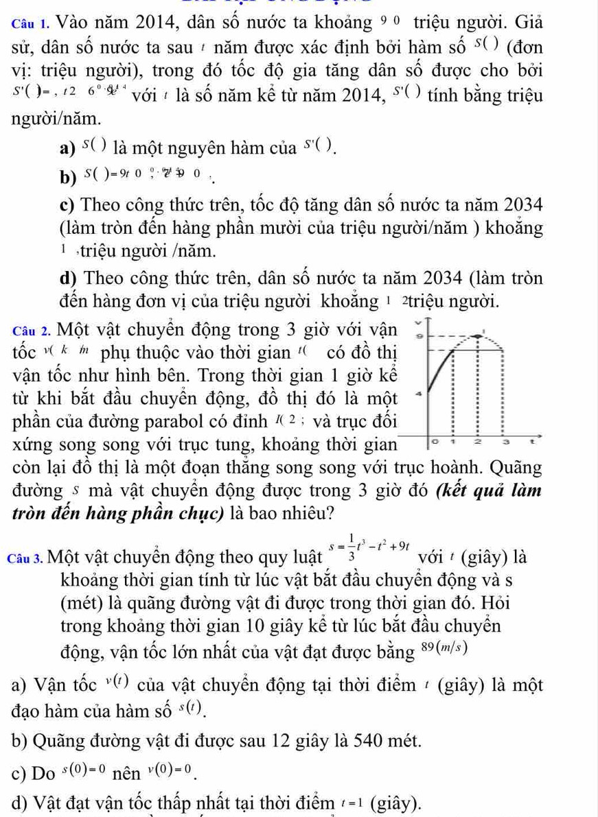 cai 1. Vào năm 2014, dân số nước ta khoảng 9 º triệu người. Giả
sử, dân số nước ta sau / năm được xác định bởi hàm số 5( ) (đơn
vị: triệu người), trong đó tốc độ gia tăng dân số được cho bởi
S'()=,t26^0.6e^(t4) với  là số năm kể từ năm 2014, S'() tính bằng triệu
người/năm.
a) s( ( là một nguyên hàm của S'().
b) $( )=9t0?· 2^1overset (·)^0
c) Theo công thức trên, tốc độ tăng dân số nước ta năm 2034
(làm tròn đến hàng phần mười của triệu người/năm ) khoăng
1  triệu người /năm.
d) Theo công thức trên, dân số nước ta năm 2034 (làm tròn
đến hàng đơn vị của triệu người khoẵng 1 2triệu người.
cầt 2. Một vật chuyển động trong 3 giờ với vận
ốc v * ' phụ thuộc vào thời gian '' có đồ thị
vận tốc như hình bên. Trong thời gian 1 giờ kể
từ khi bắt đầu chuyển động, đồ thị đó là một
phần của đường parabol có đỉnh I(2; và trục đối
xứng song song với trục tung, khoảng thời gian
2 3
còn lại đồ thị là một đoạn thăng song song với trục hoành. Quãng
đường s mà vật chuyển động được trong 3 giờ đó (kết quả làm
tròn đến hàng phần chục) là bao nhiêu?
cat 3. Một vật chuyển động theo quy luật s= 1/3 t^3-t^2+9t với  (giây) là
khoảng thời gian tính từ lúc vật bắt đầu chuyền động và s
(mét) là quãng đường vật đi được trong thời gian đó. Hỏi
trong khoảng thời gian 10 giây kể từ lúc bắt đầu chuyền
động, vận tốc lớn nhất của vật đạt được bằng 89(m/s)
a) Vận tốc v(t) của vật chuyển động tại thời điểm / (giây) là một
đạo hàm của hàm shat Os(t).
b) Quãng đường vật đi được sau 12 giây là 540 mét.
c) D_Os(0)=0 nên v(0)=0.
d) Vật đạt vận tốc thấp nhất tại thời điểm t=1 (giây).