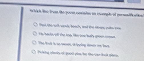 Which line from the poem contains an example of personification
Past the soft sanly beach, and the sleeps palm tree
He backs off the top, liles one loafy green crown
The fruit is so sweet, dripping down my face
Picking plenty of good pine for the can-fruit place.