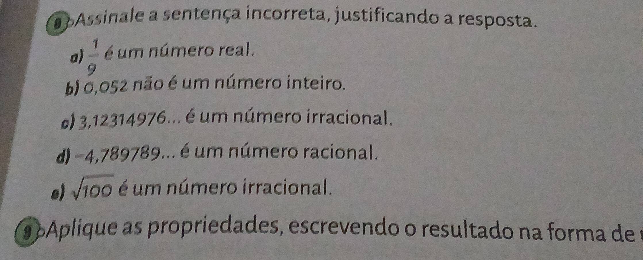 a Assinale a sentença incorreta, justificando a resposta.
a)  1/9  é um número real.
b) 0,052 não é um número inteiro.
c) 3,12314976... é um número irracional.
d) -4,789789... é um número racional.
e) sqrt(100) é um número irracional.
9 Aplique as propriedades, escrevendo o resultado na forma de