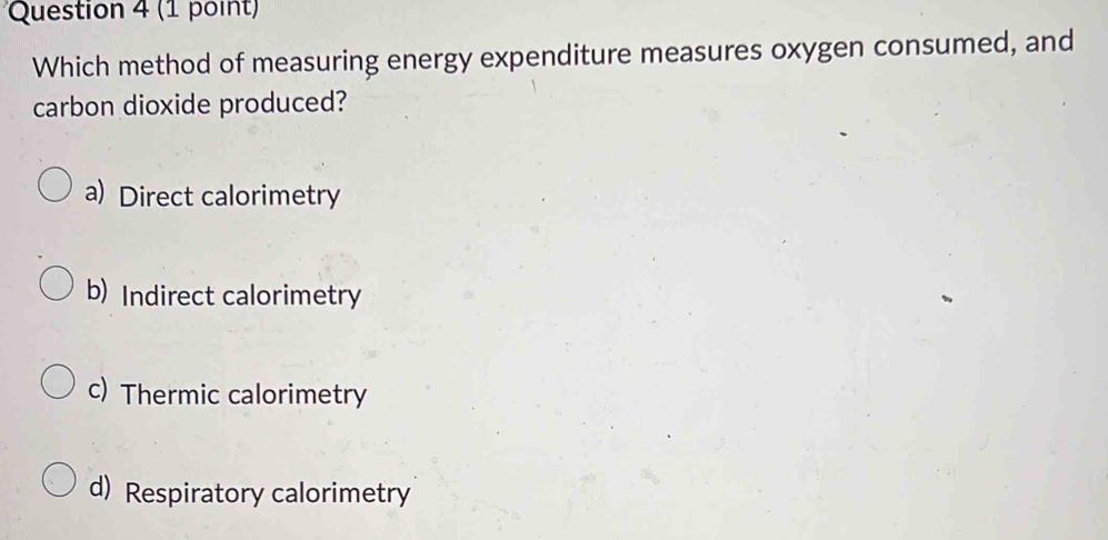 (1 point
Which method of measuring energy expenditure measures oxygen consumed, and
carbon dioxide produced?
a) Direct calorimetry
b) Indirect calorimetry
c) Thermic calorimetry
d) Respiratory calorimetry