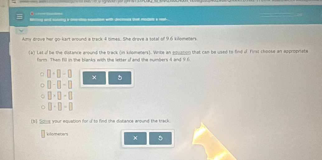 a20n3cg0e2718 0 1gN 4 times. She drove a total of 9.6 kilometers. 
(a) Leta be the distance around the track (in kilometers). Write an equation that can be used to find d. First choose an appropriate 
form. Then fill in the blanks with the letter d and the numbers 4 and 9.6.
□ +□ =□ × 5
□ -□ =□
□ * □ =□
□ +□ =□
(b) Solve your equation for a to find the distance around the track.
kilometers
× 5