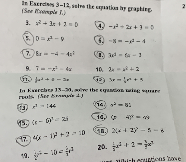 In Exercises 3-12, solve the equation by graphing. 2 
(See Example 1.) 
3. x^2+3x+2=0 4. -x^2+2x+3=0
5 0=x^2-9
6. -8=-x^2-4
7. 8x=-4-4x^2 8. 3x^2=6x-3
9. 7=-x^2-4x 10. 2x=x^2+2
11  1/5 x^2+6=2x 12 3x= 1/4 x^2+5
In Exercises 13-20, solve the equation using square 
roots. (See Example 2.) 
13 s^2=144
14. a^2=81
15. (z-6)^2=25 16 (p-4)^2=49
17. 4(x-1)^2+2=10 18. 2(x+2)^2-5=8
19.  1/2 r^2-10= 3/2 r^2 20.  1/5 x^2+2= 3/5 x^2
Which equations have