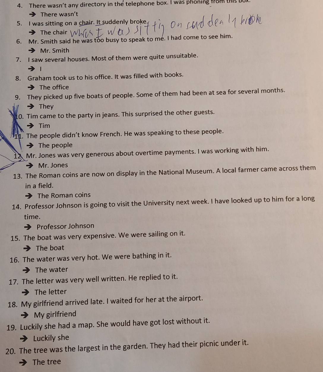 There wasn't any directory in the telephone box. I was phoning from this bux. 
There wasn’t 
5. I was sitting on a chair. It suddenly broke 
The chair 
6. Mr. Smith said he was too busy to speak to me. I had come to see him. 
Mr. Smith 
7. I saw several houses. Most of them were quite unsuitable. 
| 
8. Graham took us to his office. It was filled with books. 
The office 
9. They picked up five boats of people. Some of them had been at sea for several months. 
They 
10. Tim came to the party in jeans. This surprised the other guests. 
Tim 
11. The people didn't know French. He was speaking to these people. 
The people 
12 Mr. Jones was very generous about overtime payments. I was working with him. 
Mr. Jones 
13. The Roman coins are now on display in the National Museum. A local farmer came across them 
in a field. 
The Roman coins 
14. Professor Johnson is going to visit the University next week. I have looked up to him for a long 
time. 
Professor Johnson 
15. The boat was very expensive. We were sailing on it. 
The boat 
16. The water was very hot. We were bathing in it. 
The water 
17. The letter was very well written. He replied to it. 
The letter 
18. My girlfriend arrived late. I waited for her at the airport. 
My girlfriend 
19. Luckily she had a map. She would have got lost without it. 
Luckily she 
20. The tree was the largest in the garden. They had their picnic under it. 
The tree