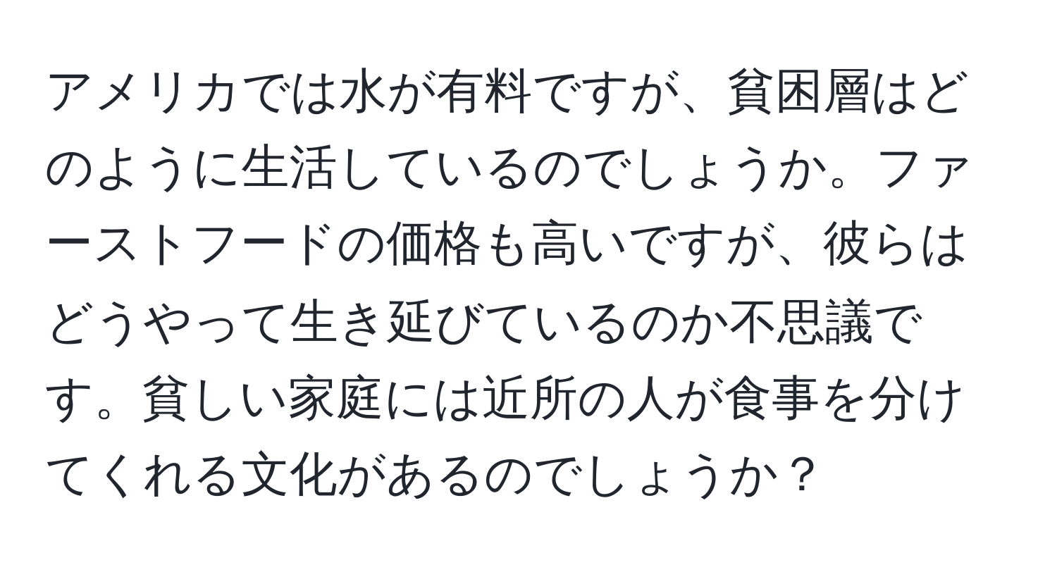 アメリカでは水が有料ですが、貧困層はどのように生活しているのでしょうか。ファーストフードの価格も高いですが、彼らはどうやって生き延びているのか不思議です。貧しい家庭には近所の人が食事を分けてくれる文化があるのでしょうか？