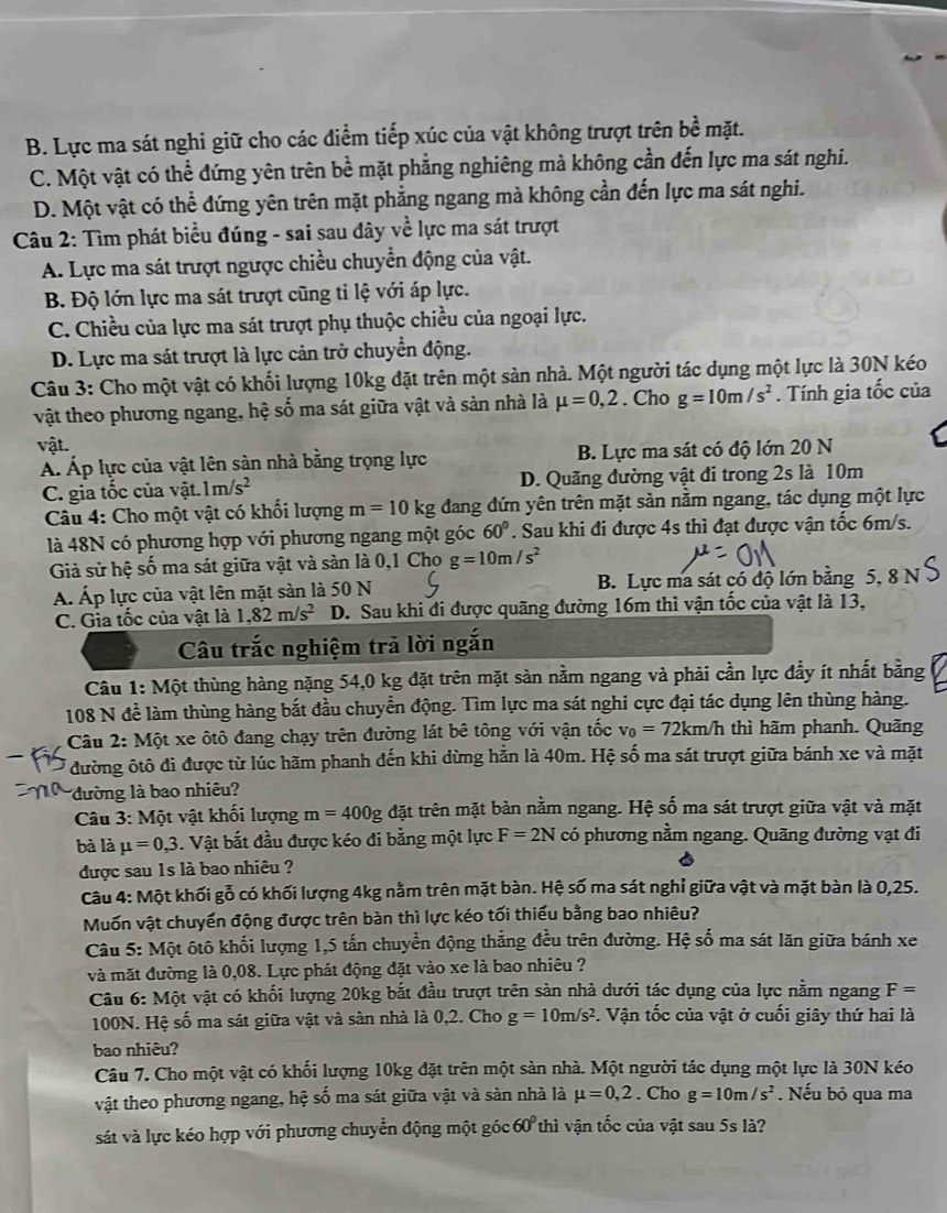 B. Lực ma sát nghi giữ cho các điểm tiếp xúc của vật không trượt trên bề mặt.
C. Một vật có thể đứng yên trên bề mặt phẳng nghiêng mà không cần đến lực ma sát nghi.
D. Một vật có thể đứng yên trên mặt phẳng ngang mà không cần đến lực ma sát nghi.
Câu 2: Tìm phát biểu đúng - sai sau đây về lực ma sát trượt
A. Lực ma sát trượt ngược chiều chuyển động của vật.
B. Độ lớn lực ma sát trượt cũng tỉ lệ với áp lực.
C. Chiều của lực ma sát trượt phụ thuộc chiều của ngoại lực.
D. Lực ma sát trượt là lực cản trở chuyển động.
Câu 3: Cho một vật có khối lượng 10kg đặt trên một sàn nhà. Một người tác dụng một lực là 30N kéo
vật theo phương ngang, hệ số ma sát giữa vật và sản nhà là mu =0,2. Cho g=10m/s^2. Tính gia tốc của
vật.
Á. Áp lực của vật lên sản nhà bằng trọng lực B. Lực ma sát có độ lớn 20 N
C. gia tốc của vật. 1m/s^2 D. Quãng đường vật đi trong 2s là 10m
Câu 4: Cho một vật có khối lượng m=10kg đang đứn yên trên mặt sản nằm ngang, tác dụng một lực
là 48N có phương hợp với phương ngang một góc 60°. Sau khi đi được 4s thì đạt được vận tốc 6m/s.
Giả sử hệ số ma sát giữa vật và sàn là 0,1 Cho g=10m/s^2
A. Áp lực của vật lên mặt sàn là 50 N B. Lực ma sát có độ lớn bằng 5, 8 N
C. Gia tốc của vật là 1,82m/s^2 D. Sau khi đi được quãng đường 16m thì vận tốc của vật là 13,
Câu trắc nghiệm trả lời ngắn
Câu 1: Một thùng hàng nặng 54,0 kg đặt trên mặt sản nằm ngang và phải cần lực đẩy ít nhất bằng
108 N để làm thùng hàng bắt đầu chuyển động. Tìm lực ma sát nghi cực đại tác dụng lên thùng hàng.
Câu 2: Một xe ôtô đang chạy trên đường lát bê tông với vận tốc v_0=72km/h thì hãm phanh. Quãng
đường ôtô đi được từ lúc hãm phanh đến khi dừng hằn là 40m. Hệ số ma sát trượt giữa bánh xe và mặt
đường là bao nhiêu?
Câu 3: Một vật khối lượng m=400g đặt trên mặt bàn nằm ngang. Hệ số ma sát trượt giữa vật và mặt
bà là mu =0,3. Vật bắt đầu được kéo đi bằng một lực F=2N có phương nằm ngang. Quãng đường vạt đi
được sau 1s là bao nhiêu ?
Câu 4: Một khối gỗ có khối lượng 4kg nằm trên mặt bàn. Hệ số ma sát nghỉ giữa vật và mặt bàn là 0,25.
Muốn vật chuyển động được trên bàn thì lực kéo tối thiểu bằng bao nhiêu?
Câu 5: Một ôtô khối lượng 1,5 tấn chuyển động thằng đều trên đường. Hệ số ma sát lăn giữa bánh xe
và mặt đường là 0,08. Lực phát động đặt vào xe là bao nhiêu ?
Câu 6: Một vật có khối lượng 20kg bắt đầu trượt trên sản nhà dưới tác dụng của lực nằm ngang F=
100N. Hệ số ma sát giữa vật và sàn nhà là 0,2. Cho g=10m/s^2 P. Vận tốc của vật ở cuối giây thứ hai là
bao nhiêu?
Câu 7. Cho một vật có khối lượng 10kg đặt trên một sản nhà. Một người tác dụng một lực là 30N kéo
vật theo phương ngang, hệ số ma sát giữa vật và sản nhà là mu =0,2. Cho g=10m/s^2. Nếu bỏ qua ma
sát và lực kéo hợp với phương chuyển động một góc 60° thì vận tốc của vật sau 5s là?