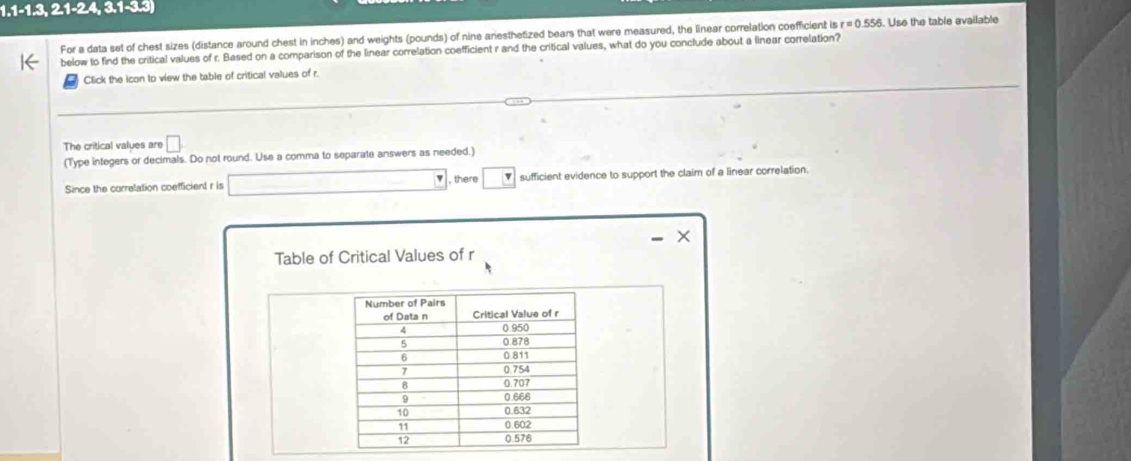 1.1-1.3,2.1-2.4,3.1-3.3)
For a data set of chest sizes (distance around chest in inches) and weights (pounds) of nine ariesthetized bears that were measured, the linear correlation coefficient is r=0.556. Use the table evailable 
below to find the critical values of r. Based on a comparison of the linear correlation coefficient r and the critical values, what do you conclude about a linear correlation? 
Click the icon to view the table of critical values of r. 
The critical values are □
(Type integers or decimals. Do not round. Use a comma to separate answers as needed.) 
Since the correlation coefficient r is □ , there □ sufficient evidence to support the claim of a linear correlation. 
Table of Critical Values of r