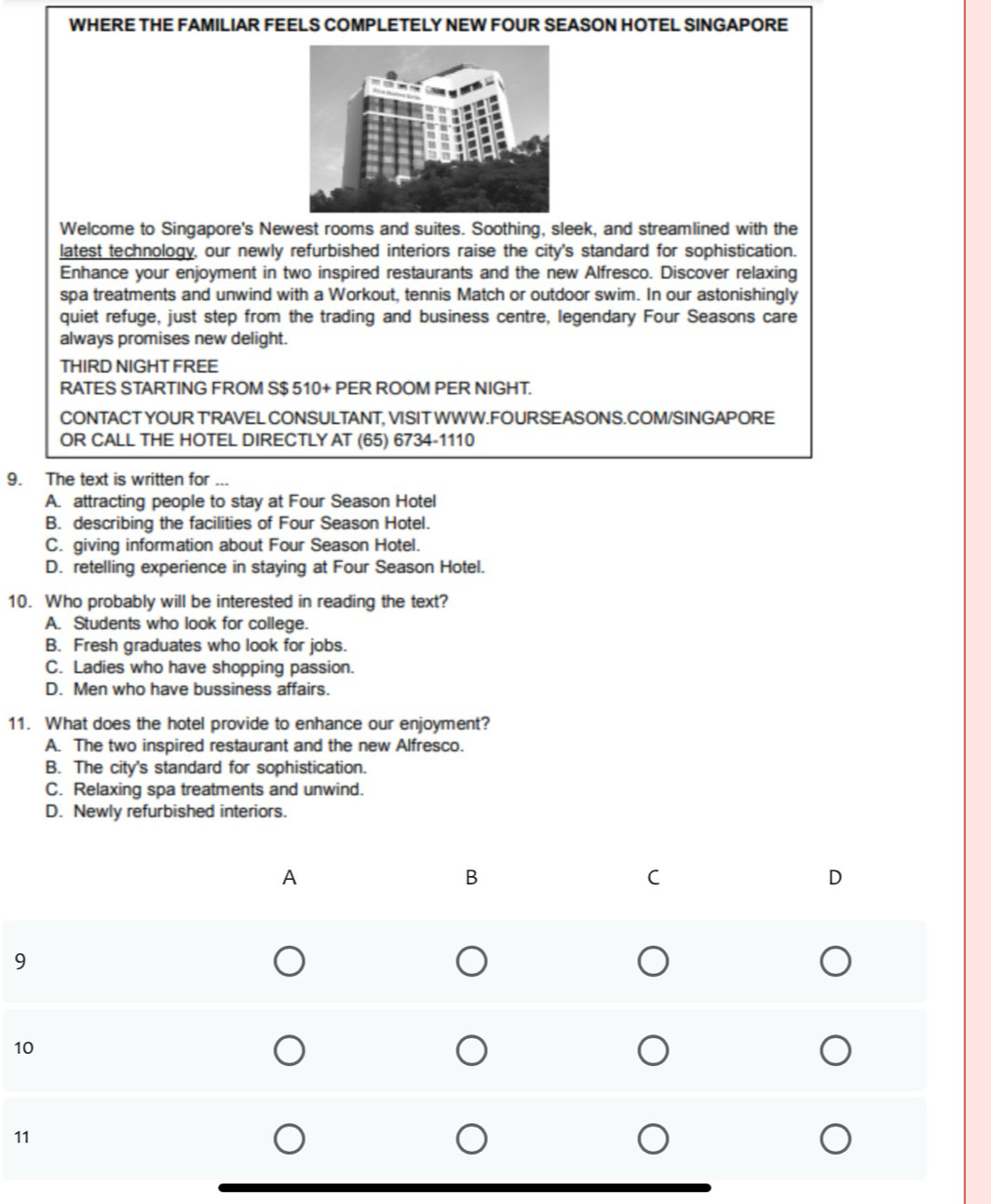 WHERE THE FAMILIAR FEELS COMPLETELY NEW FOUR SEASON HOTEL SINGAPORE
Welcome to Singapore's Newest rooms and suites. Soothing, sleek, and streamlined with the
latest technology, our newly refurbished interiors raise the city's standard for sophistication.
Enhance your enjoyment in two inspired restaurants and the new Alfresco. Discover relaxing
spa treatments and unwind with a Workout, tennis Match or outdoor swim. In our astonishingly
quiet refuge, just step from the trading and business centre, legendary Four Seasons care
always promises new delight.
THIRD NIGHT FREE
RATES STARTING FROM S $ 510 + PER ROOM PER NIGHT.
CONTACT YOUR T'RAVEL CONSULTANT, VISIT WWW.FOURSEASONS.COM/SINGAPORE
OR CALL THE HOTEL DIRECTLY AT (65) 6734-1110
9. The text is written for ...
A. attracting people to stay at Four Season Hotel
B. describing the facilities of Four Season Hotel.
C. giving information about Four Season Hotel.
D. retelling experience in staying at Four Season Hotel.
10. Who probably will be interested in reading the text?
A. Students who look for college.
B. Fresh graduates who look for jobs.
C. Ladies who have shopping passion.
D. Men who have bussiness affairs.
11. What does the hotel provide to enhance our enjoyment?
A. The two inspired restaurant and the new Alfresco.
B. The city's standard for sophistication.
C. Relaxing spa treatments and unwind.
D. Newly refurbished interiors.
9
1
1