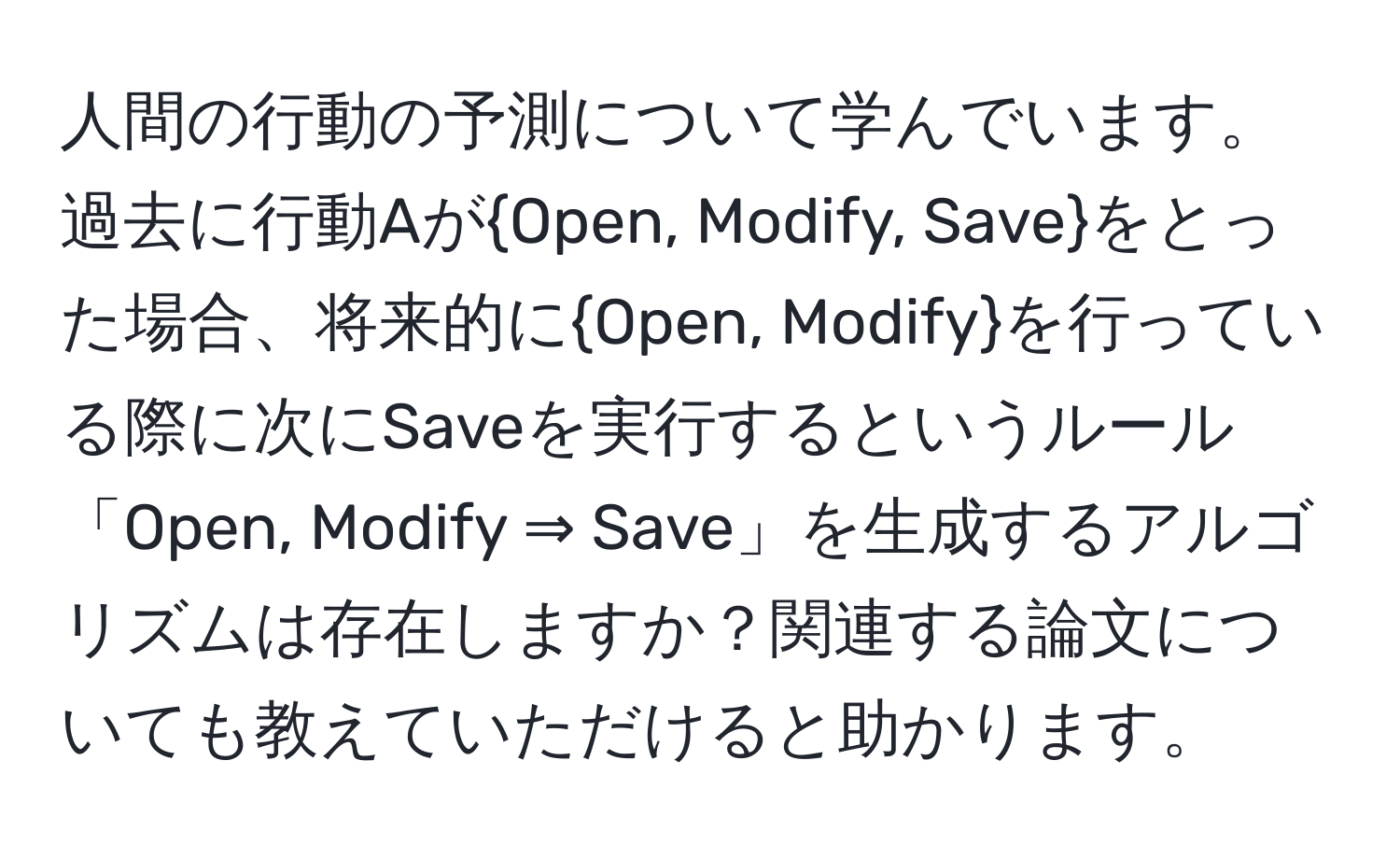 人間の行動の予測について学んでいます。過去に行動AがOpen, Modify, Saveをとった場合、将来的にOpen, Modifyを行っている際に次にSaveを実行するというルール「Open, Modify ⇒ Save」を生成するアルゴリズムは存在しますか？関連する論文についても教えていただけると助かります。