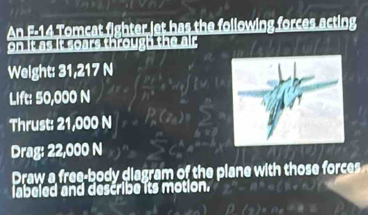 An F-14 Tomcat fighter jet has the following forces acting 
. 
Weight: 31,217 N
Lift: 50,000 N
Thrust: 21,000 N
Drag: 22,000 N
Draw a free-body diagram of the plane with those forces 
labeled and describe its motion.