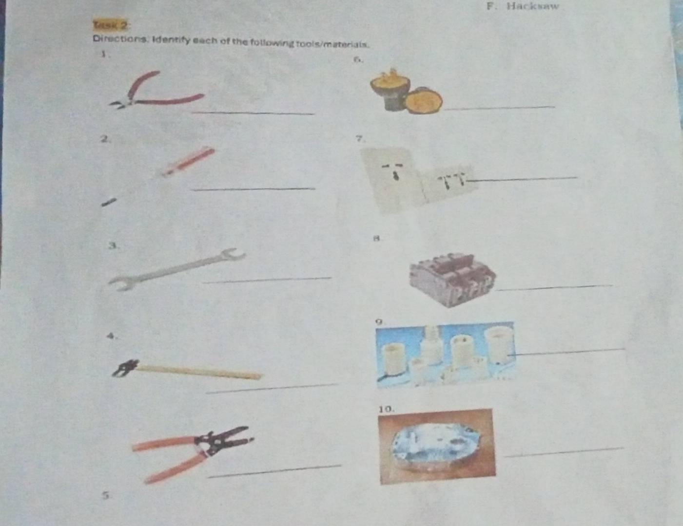 Hacksaw 
Task 2: 
Directions. Identify each of the following tools/materials. 
1 . 
6. 
_ 
_ 
2. 
7. 
_ 
_ 
_ 
3. 
B 
_ 
_ 
9. 
_ 
_ 
_ 
_ 
10. 
_ 
_