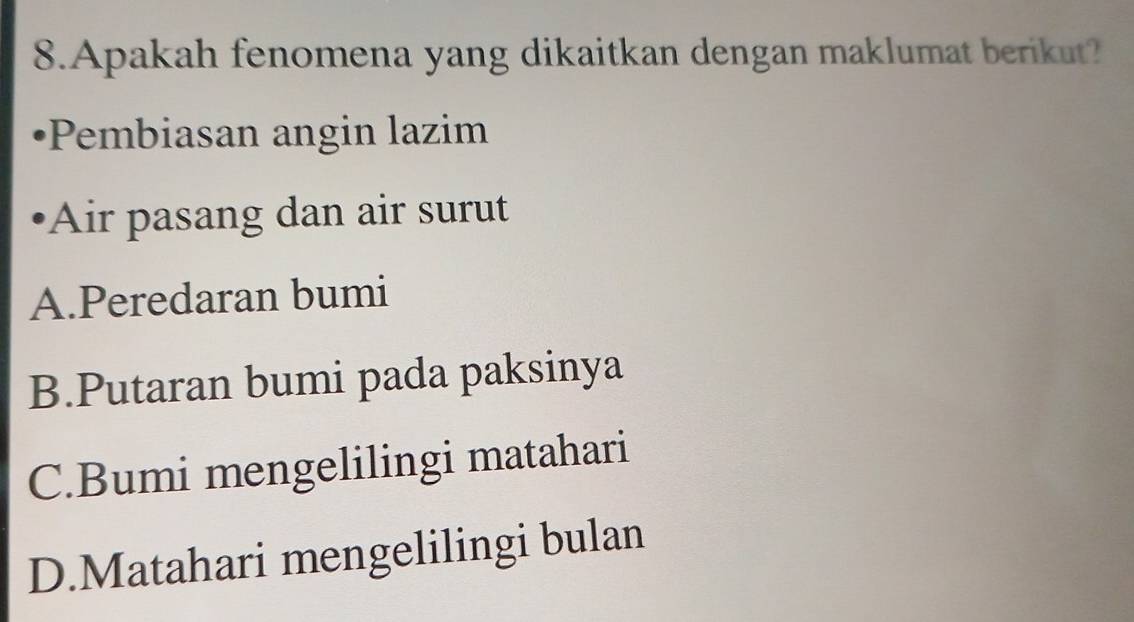 Apakah fenomena yang dikaitkan dengan maklumat berikut?
*Pembiasan angin lazim
Air pasang dan air surut
A.Peredaran bumi
B.Putaran bumi pada paksinya
C.Bumi mengelilingi matahari
D.Matahari mengelilingi bulan