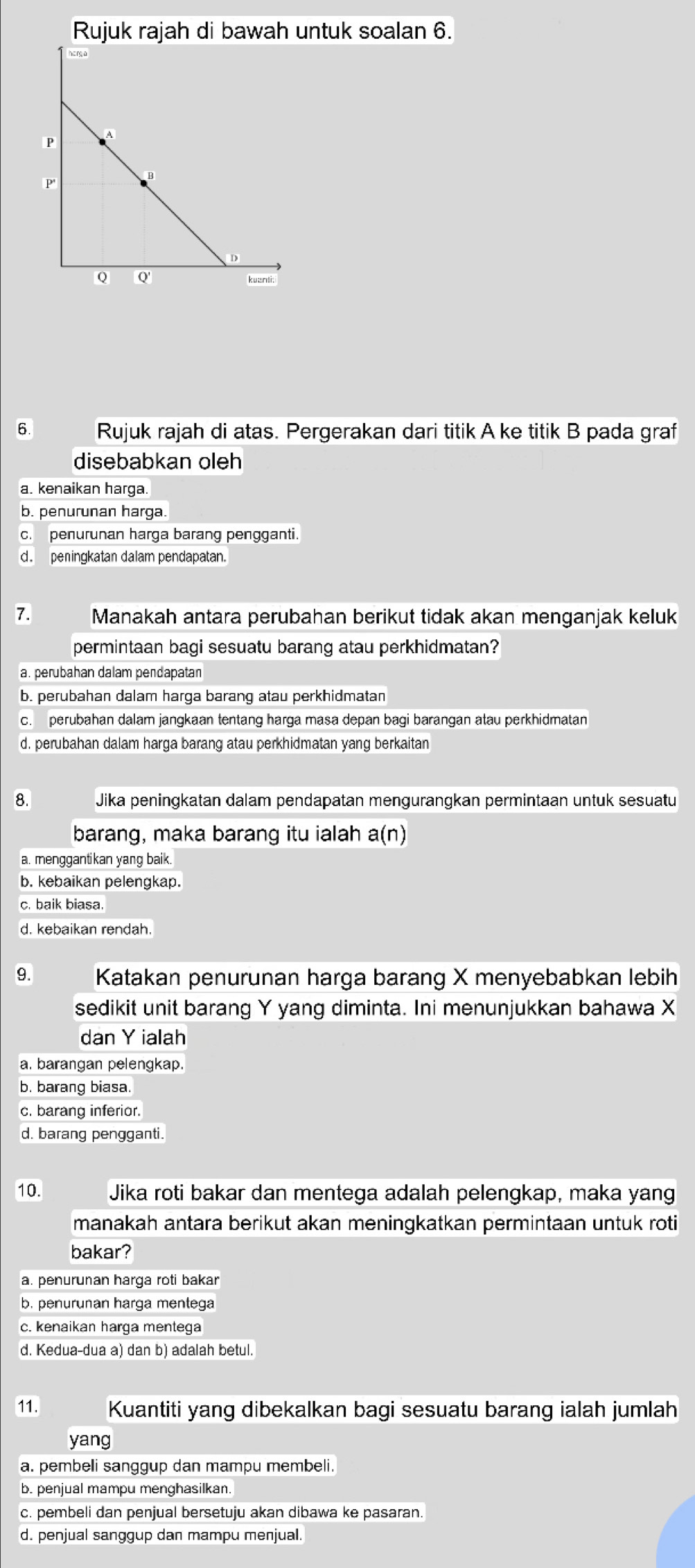 Rujuk rajah di bawah untuk soalan 6.
6. Rujuk rajah di atas. Pergerakan dari titik A ke titik B pada graf
disebabkan oleh
a. kenaikan harga.
b. penurunan harga.
c. penurunan harga barang pengganti.
d. peningkatan dalam pendapatan.
7. Manakah antara perubahan berikut tidak akan menganjak keluk
permintaan bagi sesuatu barang atau perkhidmatan?
a. perubahan dalam pendapatan
b. perubahan dalam harga barang atau perkhidmatan
c. perubahan dalam jangkaan tentang harga masa depan bagi barangan atau perkhidmatan
d. perubahan dalam harga barang atau perkhidmatan yang berkaitan
8. Jika peningkatan dalam pendapatan mengurangkan permintaan untuk sesuatu
barang, maka barang itu ialah a(n
a. menggantikan yang baik.
b. kebaikan pelengkap.
c. baik biasa.
d. kebaikan rendah.
9. Katakan penurunan harga barang X menyebabkan lebih
sedikit unit barang Y yang diminta. Ini menunjukkan bahawa X
dan Y ialah
a. barangan pelengkap.
b. barang biasa.
c. barang inferior.
d. barang pengganti.
10. Jika roti bakar dan mentega adalah pelengkap, maka yang
manakah antara berikut akan meningkatkan permintaan untuk roti
bakar?
a. penurunan harga roti bakar
b. penurunan harga mentega
c. kenaikan harga mentega
d. Kedua-dua a) dan b) adalah betul.
11. Kuantiti yang dibekalkan bagi sesuatu barang ialah jumlah
yang
a. pembeli sanggup dan mampu membeli.
b. penjual mampu menghasilkan.
c. pembeli dan penjual bersetuju akan dibawa ke pasaran.
d. penjual sanggup dan mampu menjual.