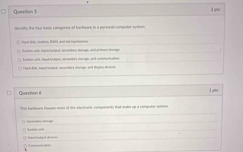 identify the four basic categories of hardware in a personal computer system.
Hard disk, modem, RAM, and microprocessor
System unit, input/output, secondary storage, and primary storage
System unit, input/output, secondary storage, and communication
Hard disk, input/output, secondary storage, and display devices
Question 6 1 pts
This hardware houses most of the electronic components that make up a computer system.
Secondary storage
System unit
Input/output devices
Communication